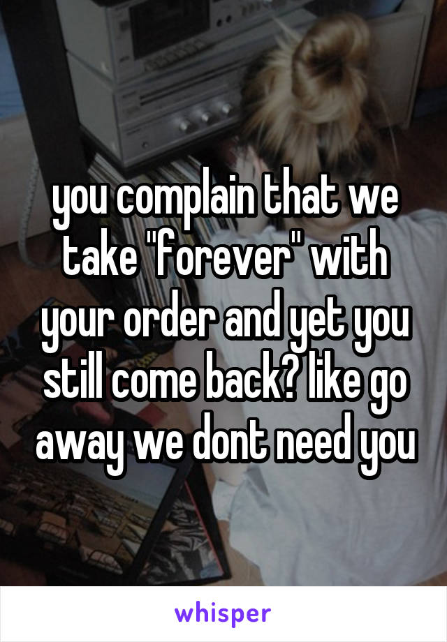 you complain that we take "forever" with your order and yet you still come back? like go away we dont need you