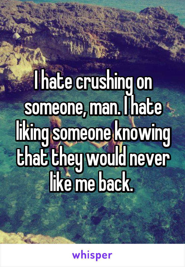 I hate crushing on someone, man. I hate liking someone knowing that they would never like me back. 