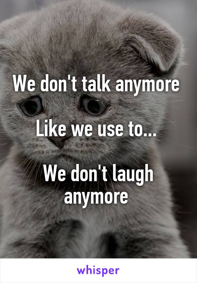 We don't talk anymore 

Like we use to... 

We don't laugh anymore 