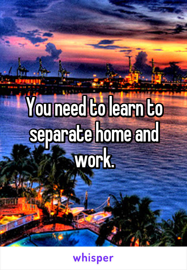 You need to learn to separate home and work.