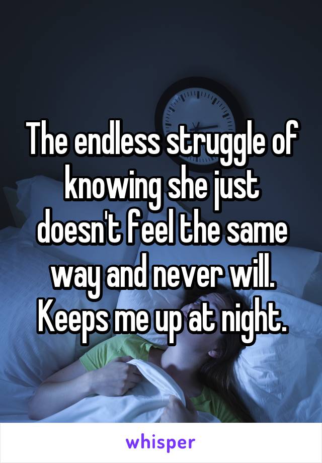 The endless struggle of knowing she just doesn't feel the same way and never will. Keeps me up at night.