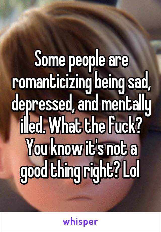 Some people are romanticizing being sad, depressed, and mentally illed. What the fuck? You know it's not a good thing right? Lol 