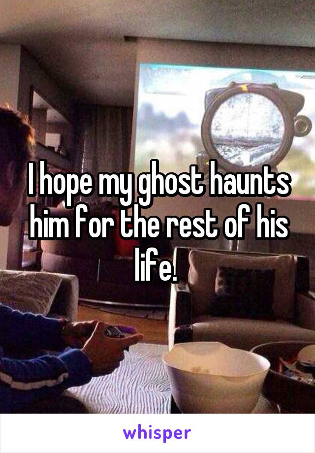 I hope my ghost haunts him for the rest of his life. 