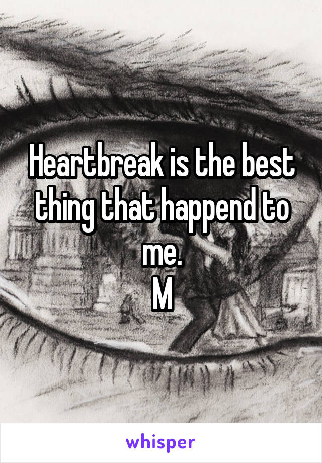 Heartbreak is the best thing that happend to me.
M