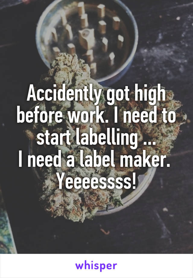 Accidently got high before work. I need to start labelling ...
I need a label maker. 
Yeeeessss!