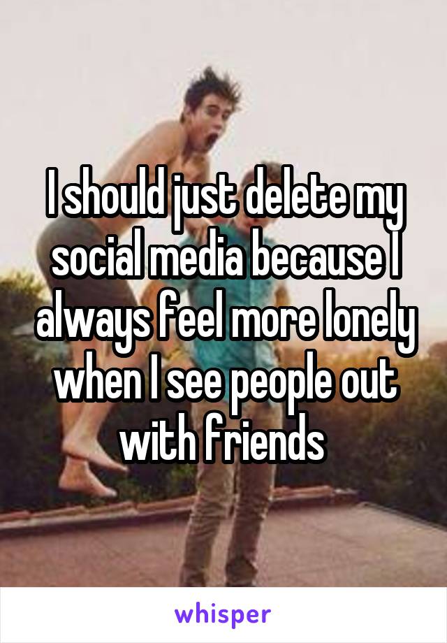 I should just delete my social media because I always feel more lonely when I see people out with friends 