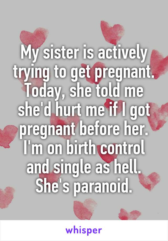 My sister is actively trying to get pregnant.
Today, she told me she'd hurt me if I got pregnant before her.
I'm on birth control and single as hell. She's paranoid.