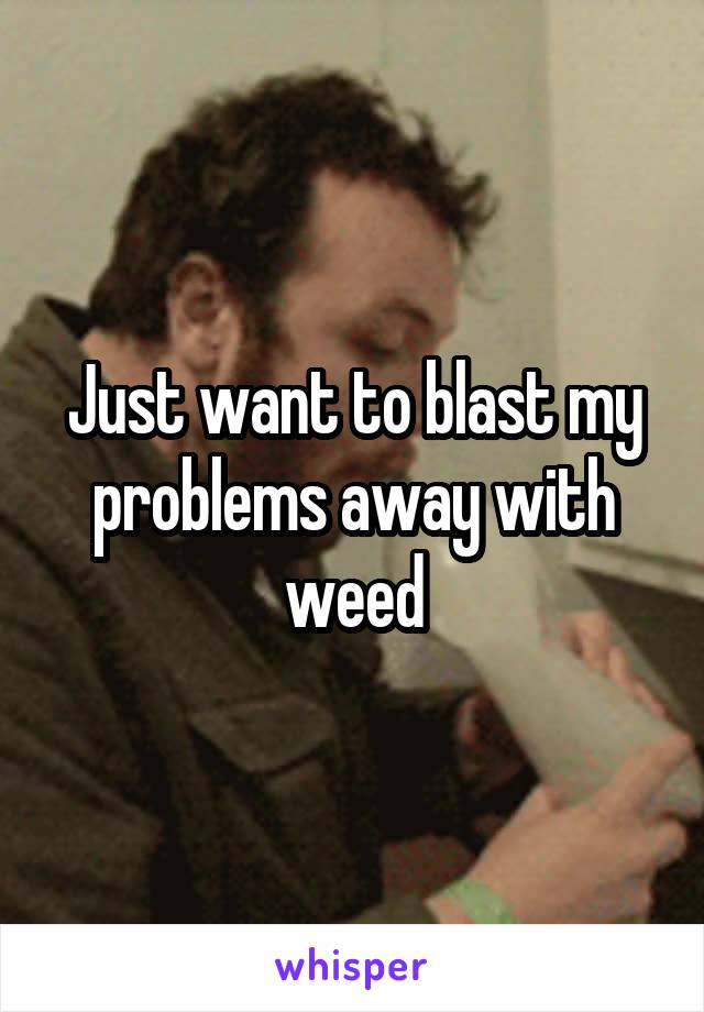 Just want to blast my problems away with weed