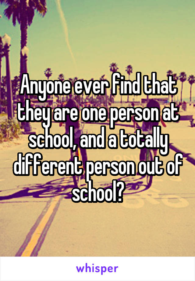 Anyone ever find that they are one person at school, and a totally different person out of school?