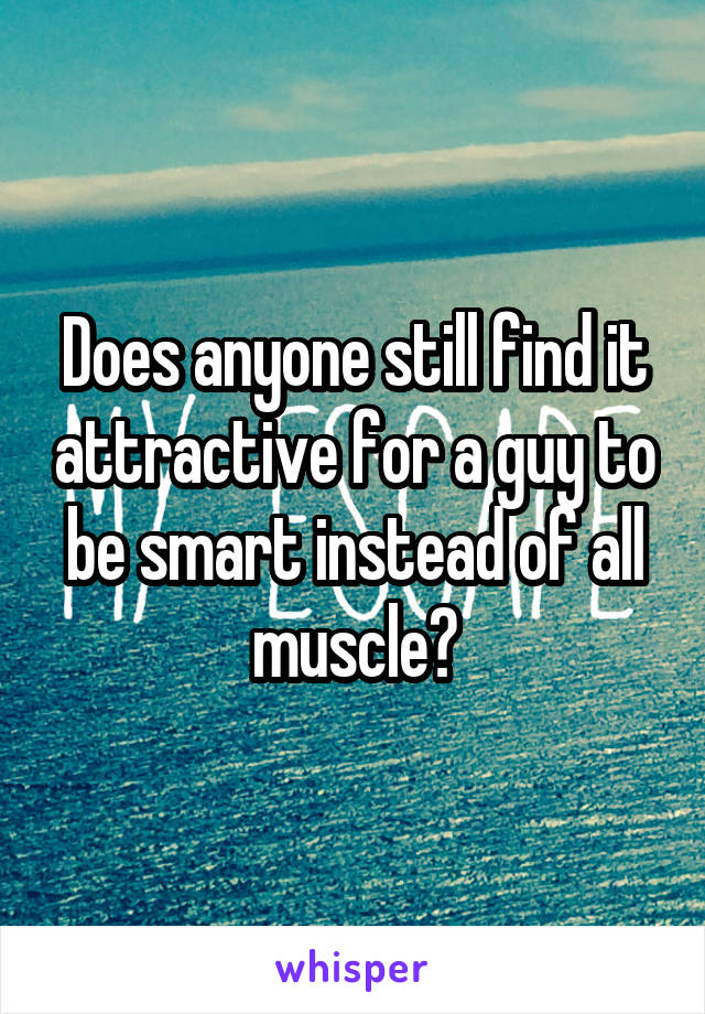 Does anyone still find it attractive for a guy to be smart instead of all muscle?
