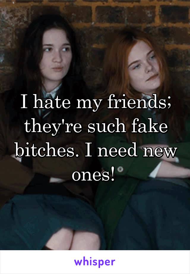 I hate my friends; they're such fake bitches. I need new ones! 