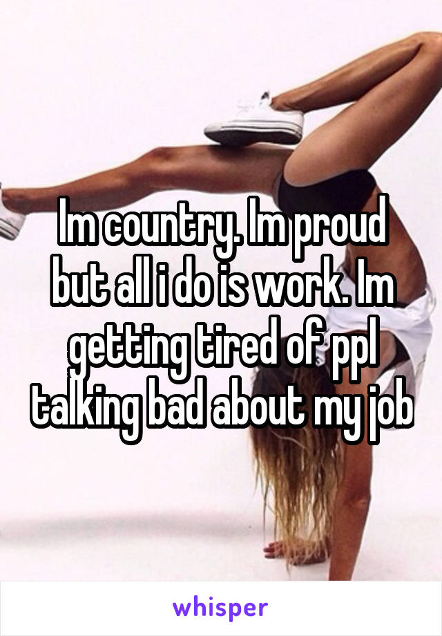 Im country. Im proud but all i do is work. Im getting tired of ppl talking bad about my job