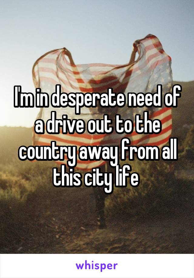 I'm in desperate need of a drive out to the country away from all this city life 