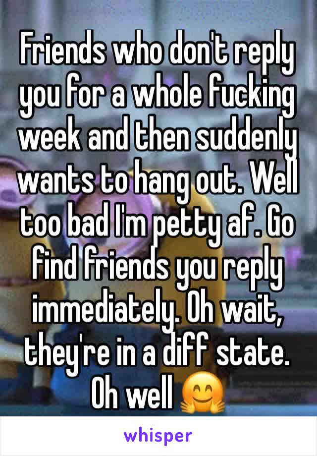 Friends who don't reply you for a whole fucking week and then suddenly wants to hang out. Well too bad I'm petty af. Go find friends you reply immediately. Oh wait, they're in a diff state. Oh well 🤗
