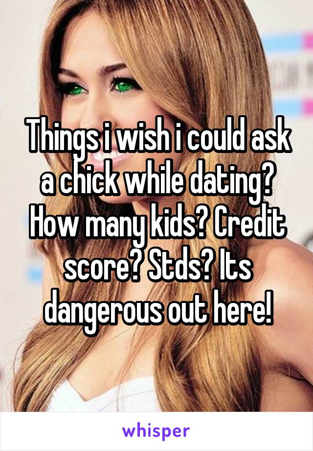 Things i wish i could ask a chick while dating? How many kids? Credit score? Stds? Its dangerous out here!
