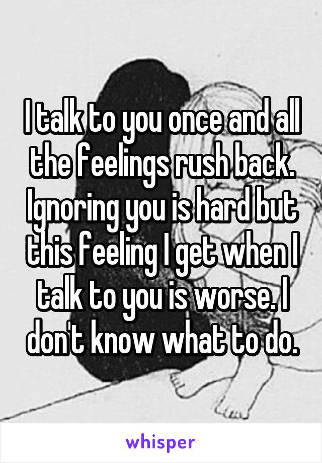 I talk to you once and all the feelings rush back. Ignoring you is hard but this feeling I get when I talk to you is worse. I don't know what to do.