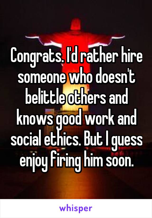 Congrats. I'd rather hire someone who doesn't belittle others and knows good work and social ethics. But I guess enjoy firing him soon.