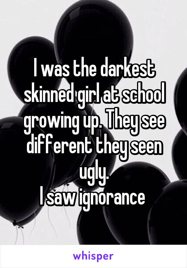 I was the darkest skinned girl at school growing up. They see different they seen ugly.
I saw ignorance 