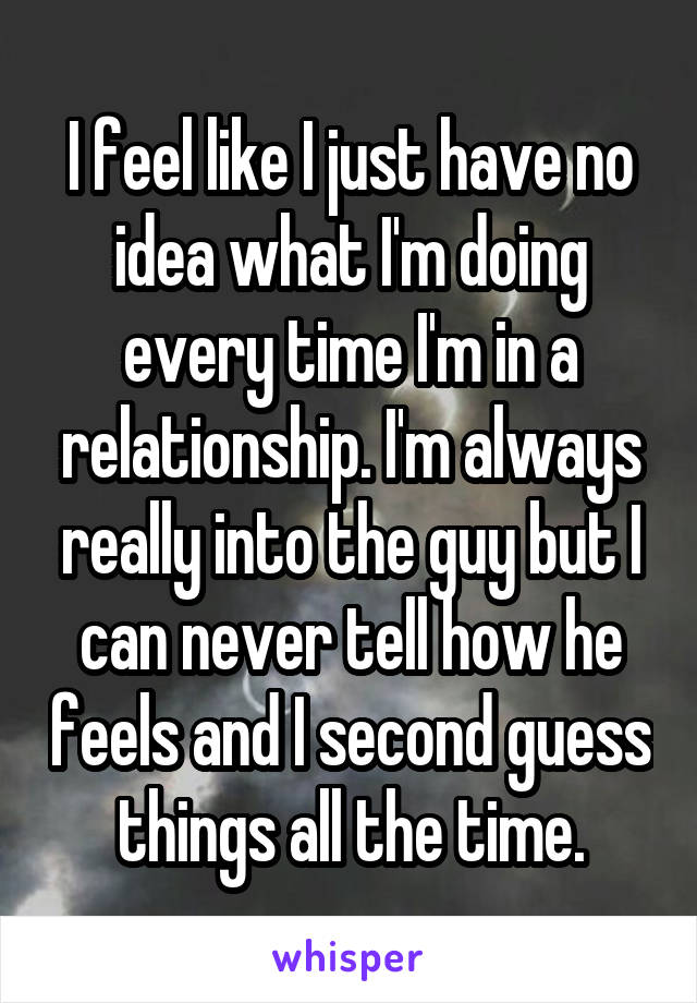 I feel like I just have no idea what I'm doing every time I'm in a relationship. I'm always really into the guy but I can never tell how he feels and I second guess things all the time.