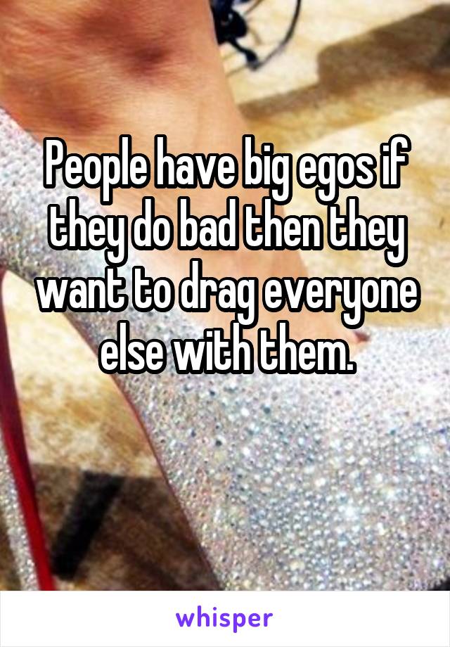 People have big egos if they do bad then they want to drag everyone else with them.

