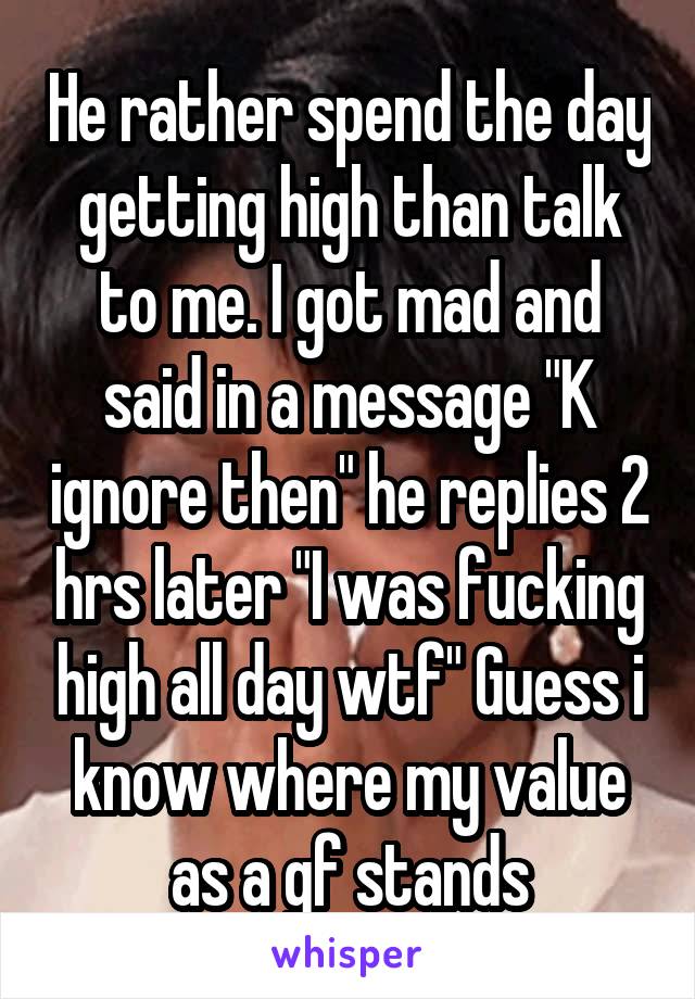 He rather spend the day getting high than talk to me. I got mad and said in a message "K ignore then" he replies 2 hrs later "I was fucking high all day wtf" Guess i know where my value as a gf stands