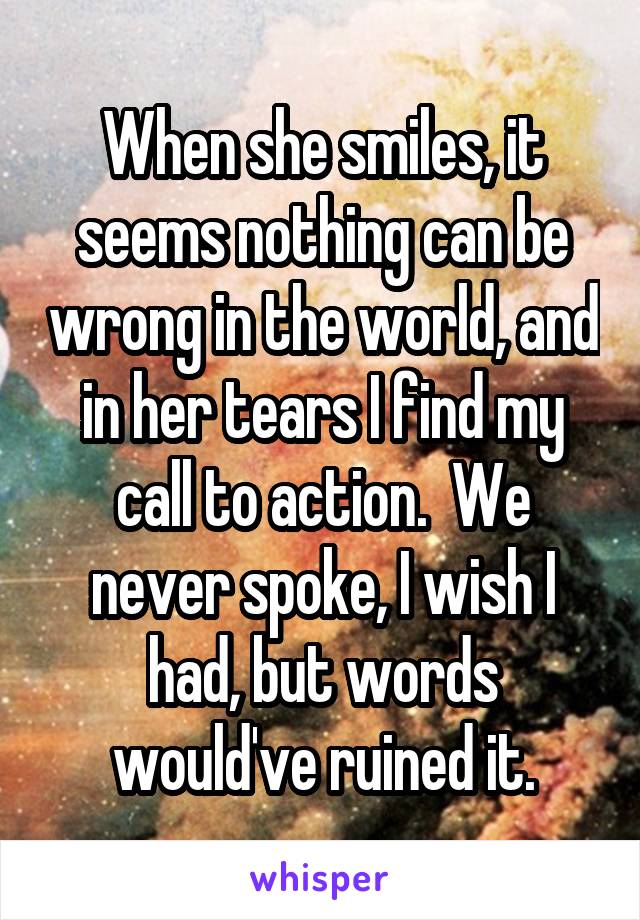 When she smiles, it seems nothing can be wrong in the world, and in her tears I find my call to action.  We never spoke, I wish I had, but words would've ruined it.