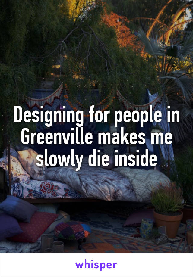 Designing for people in Greenville makes me slowly die inside