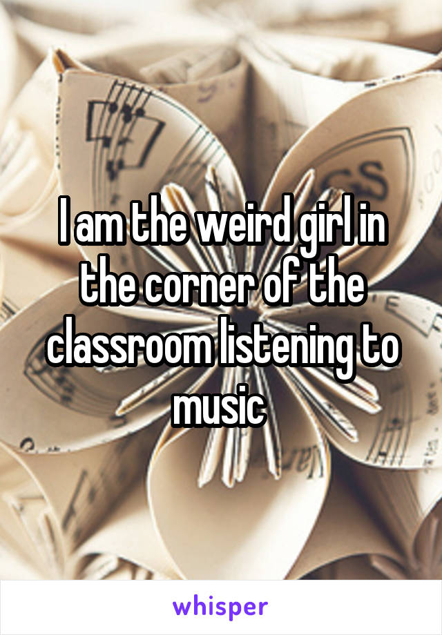 I am the weird girl in the corner of the classroom listening to music 