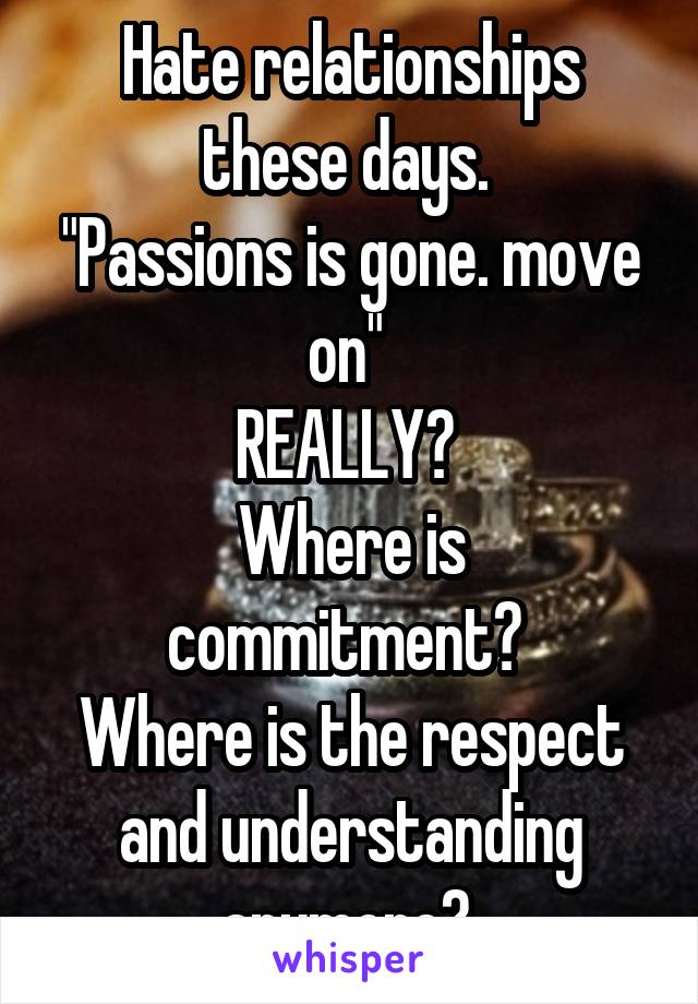Hate relationships these days. 
"Passions is gone. move on" 
REALLY? 
Where is commitment? 
Where is the respect and understanding anymore? 