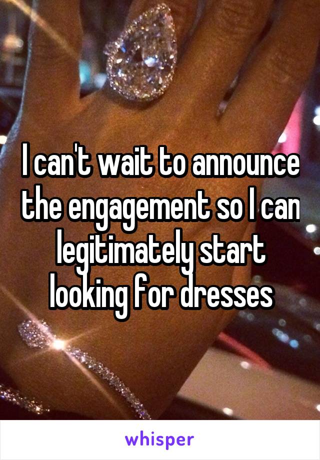 I can't wait to announce the engagement so I can legitimately start looking for dresses