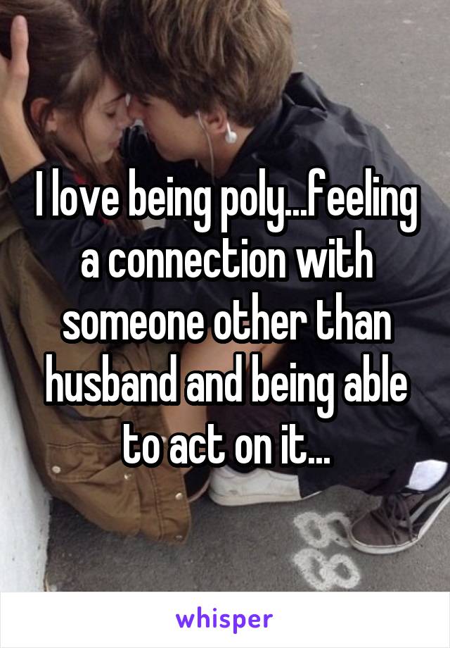 I love being poly...feeling a connection with someone other than husband and being able to act on it...