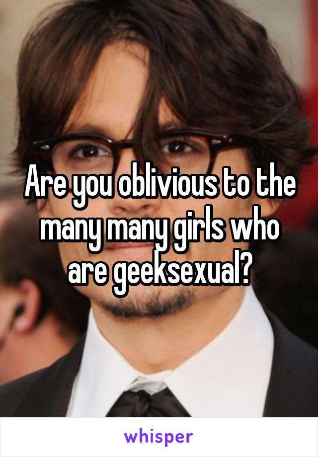 Are you oblivious to the many many girls who are geeksexual?