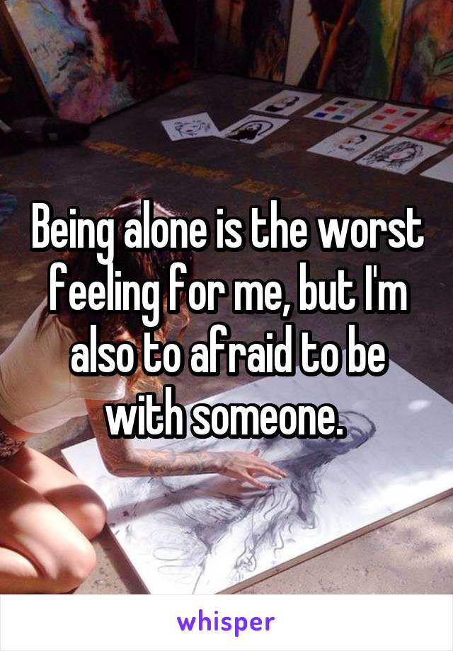 Being alone is the worst feeling for me, but I'm also to afraid to be with someone. 