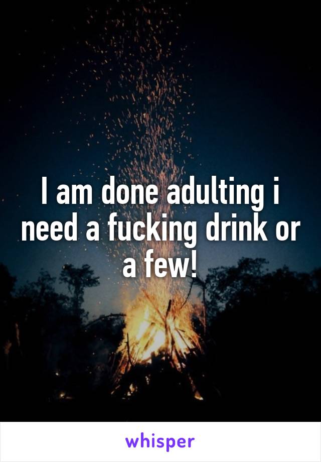 I am done adulting i need a fucking drink or a few!