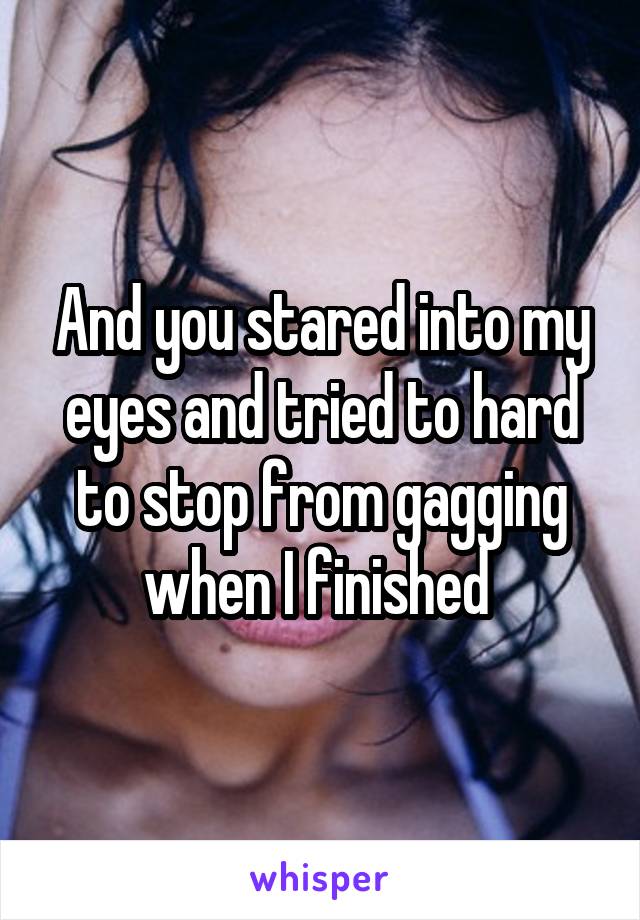 And you stared into my eyes and tried to hard to stop from gagging when I finished 