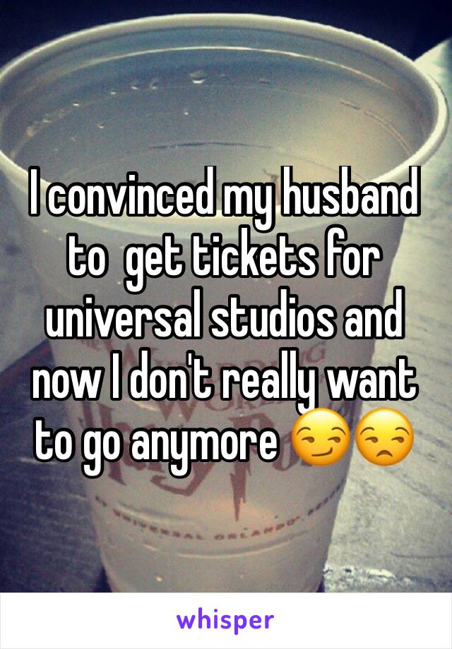 I convinced my husband to  get tickets for universal studios and now I don't really want to go anymore 😏😒