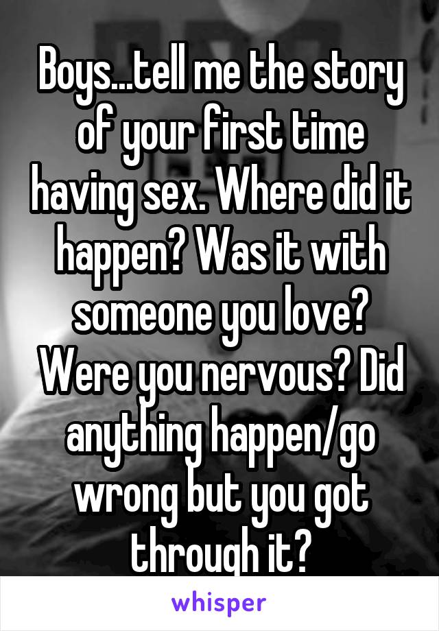 Boys...tell me the story of your first time having sex. Where did it happen? Was it with someone you love? Were you nervous? Did anything happen/go wrong but you got through it?