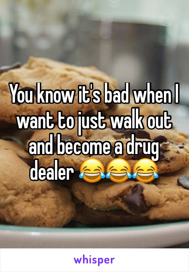 You know it's bad when I want to just walk out and become a drug dealer 😂😂😂
