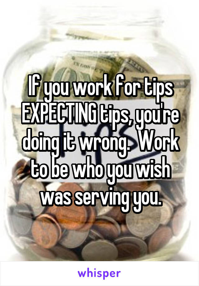 If you work for tips EXPECTING tips, you're doing it wrong.  Work to be who you wish was serving you.
