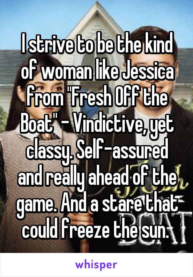 I strive to be the kind of woman like Jessica from "Fresh Off the Boat" - Vindictive, yet classy. Self-assured and really ahead of the game. And a stare that could freeze the sun. 