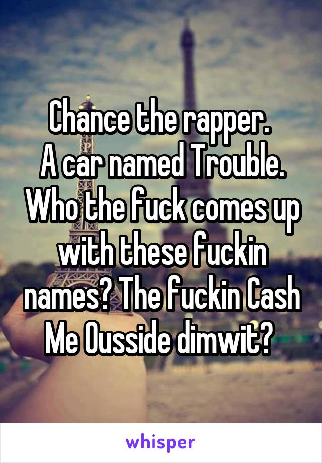 Chance the rapper. 
A car named Trouble. Who the fuck comes up with these fuckin names? The fuckin Cash Me Ousside dimwit? 