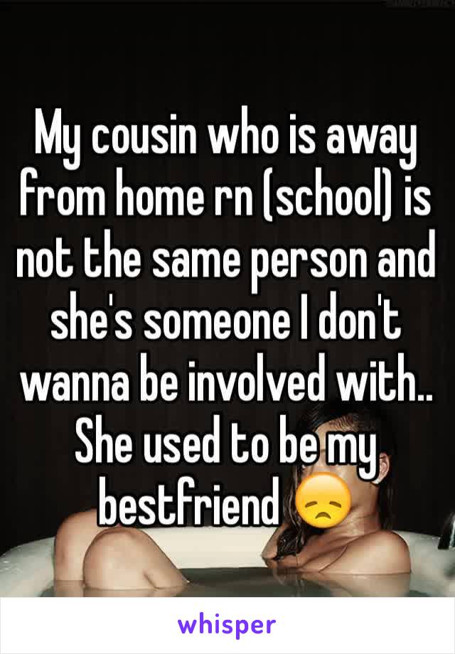 My cousin who is away from home rn (school) is not the same person and she's someone I don't wanna be involved with.. She used to be my bestfriend 😞