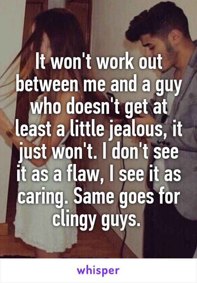 It won't work out between me and a guy who doesn't get at least a little jealous, it just won't. I don't see it as a flaw, I see it as caring. Same goes for clingy guys. 