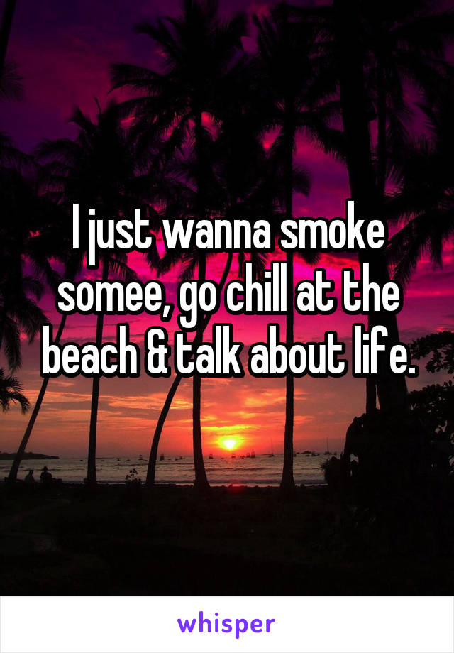 I just wanna smoke somee, go chill at the beach & talk about life.
