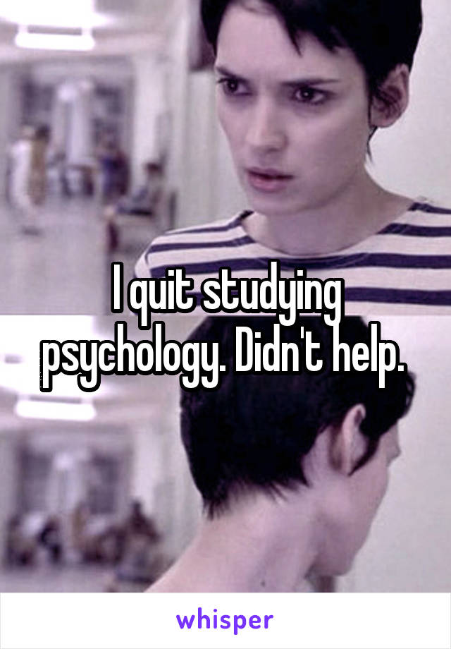 I quit studying psychology. Didn't help. 