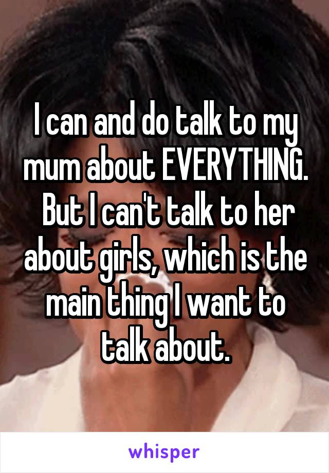 I can and do talk to my mum about EVERYTHING.
 But I can't talk to her about girls, which is the main thing I want to talk about.