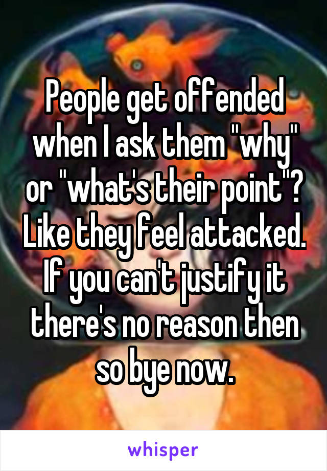 People get offended when I ask them "why" or "what's their point"? Like they feel attacked. If you can't justify it there's no reason then so bye now.