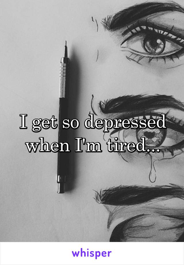 I get so depressed when I'm tired...