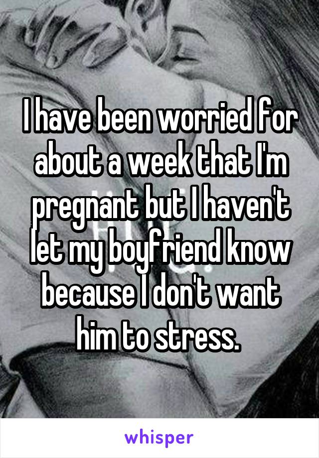 I have been worried for about a week that I'm pregnant but I haven't let my boyfriend know because I don't want him to stress. 