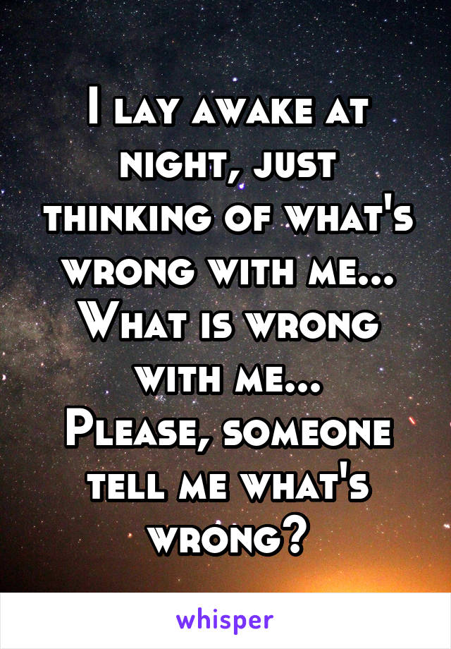 I lay awake at night, just thinking of what's wrong with me...
What is wrong with me...
Please, someone tell me what's wrong?